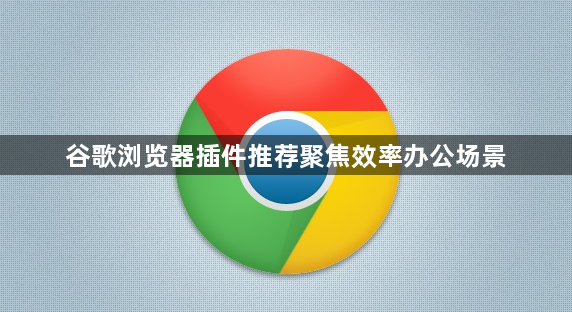 谷歌浏览器插件推荐聚焦效率办公场景1