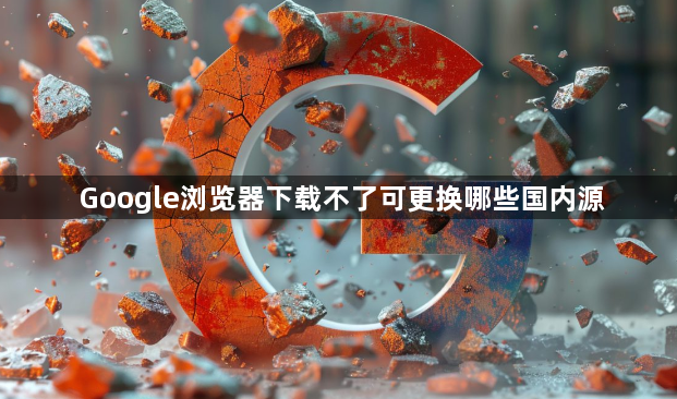 Google浏览器下载不了可更换哪些国内源1