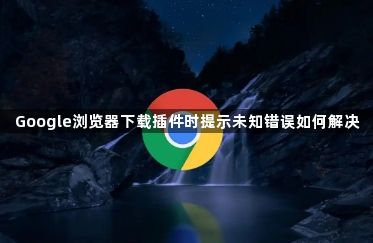 Google浏览器下载插件时提示未知错误如何解决1