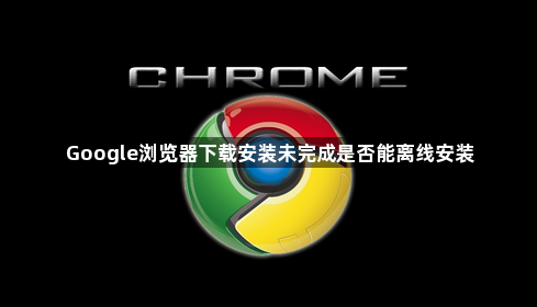Google浏览器下载安装未完成是否能离线安装1