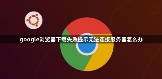 google浏览器下载失败提示无法连接服务器怎么办1