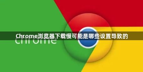 Chrome浏览器下载慢可能是哪些设置导致的1