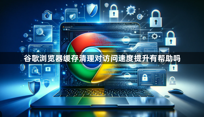 谷歌浏览器缓存清理对访问速度提升有帮助吗1
