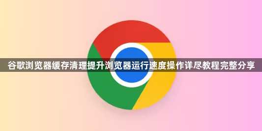 谷歌浏览器缓存清理提升浏览器运行速度操作详尽教程完整分享1