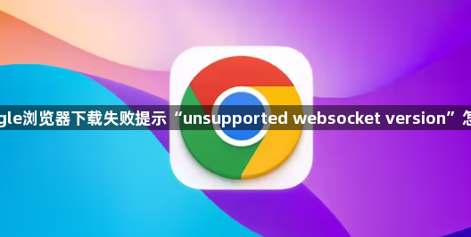 Google浏览器下载失败提示“unsupported websocket version”怎么办1