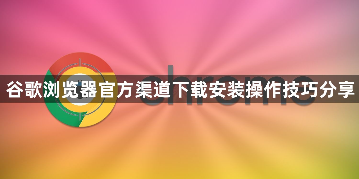 谷歌浏览器官方渠道下载安装操作技巧分享1