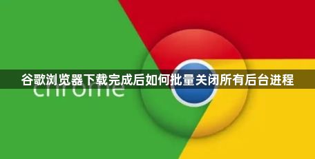 谷歌浏览器下载完成后如何批量关闭所有后台进程1