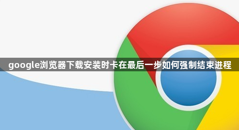 google浏览器下载安装时卡在最后一步如何强制结束进程1