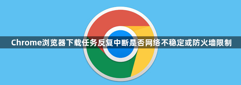 Chrome浏览器下载任务反复中断是否网络不稳定或防火墙限制1