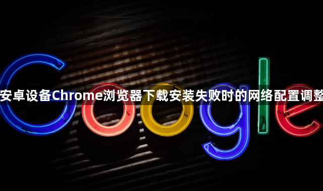 安卓设备Chrome浏览器下载安装失败时的网络配置调整1
