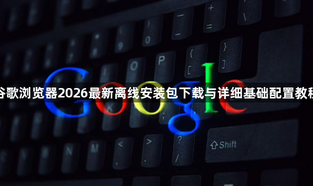 谷歌浏览器2026最新离线安装包下载与详细基础配置教程1