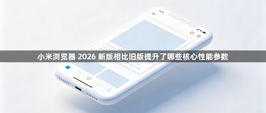 小米浏览器 2026 新版相比旧版提升了哪些核心性能参数1