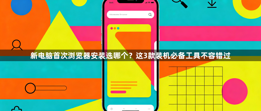 新电脑首次浏览器安装选哪个?这3款装机必备工具不容错过1